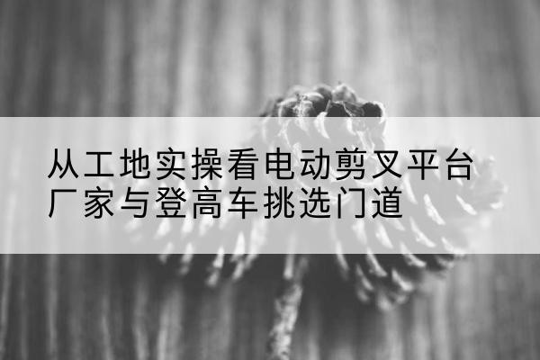 正镶白旗电动剪叉升降平台厂家-从工地实操看电动剪叉平台厂家与登高车挑选门道