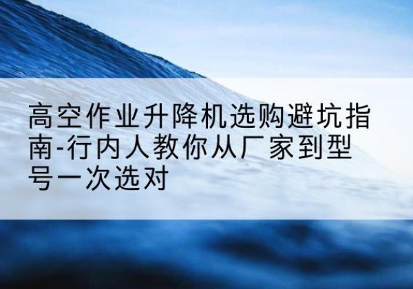 正镶白旗升降平台厂家-高空作业升降机选购避坑指南-行内人教你从厂家到型号一次选对