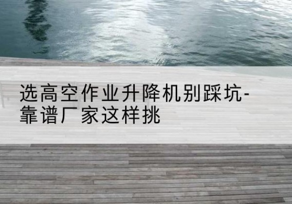 正镶白旗剪叉式升降机厂家-选高空作业升降机别踩坑-靠谱厂家这样挑
