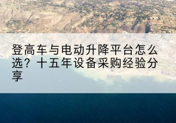 正镶白旗登高车厂家厂家-登高车与电动升降平台怎么选？十五年设备采购经验分享
