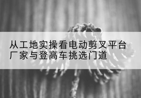 正镶白旗电动剪叉升降平台厂家-从工地实操看电动剪叉平台厂家与登高车挑选门道